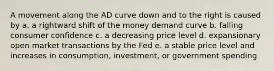 A movement along the AD curve down and to the right is caused by a. a rightward shift of the money demand curve b. falling consumer confidence c. a decreasing price level d. expansionary open market transactions by the Fed e. a stable price level and increases in consumption, investment, or government spending