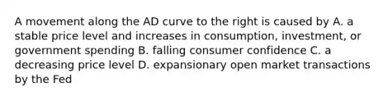 A movement along the AD curve to the right is caused by A. a stable price level and increases in consumption, investment, or government spending B. falling consumer confidence C. a decreasing price level D. expansionary open market transactions by the Fed