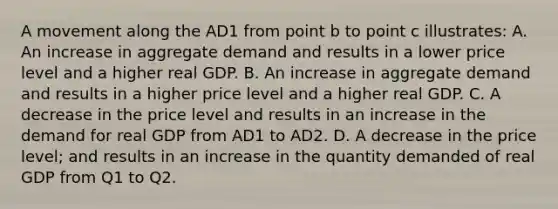 A movement along the AD1 from point b to point c illustrates: A. An increase in aggregate demand and results in a lower price level and a higher real GDP. B. An increase in aggregate demand and results in a higher price level and a higher real GDP. C. A decrease in the price level and results in an increase in the demand for real GDP from AD1 to AD2. D. A decrease in the price level; and results in an increase in the quantity demanded of real GDP from Q1 to Q2.