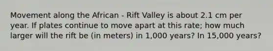 Movement along the African - Rift Valley is about 2.1 cm per year. If plates continue to move apart at this rate; how much larger will the rift be (in meters) in 1,000 years? In 15,000 years?