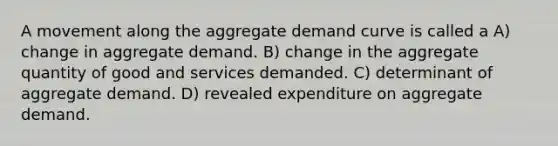 A movement along the aggregate demand curve is called a A) change in aggregate demand. B) change in the aggregate quantity of good and services demanded. C) determinant of aggregate demand. D) revealed expenditure on aggregate demand.