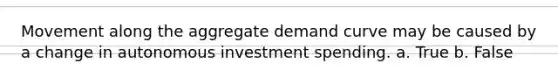 Movement along the aggregate demand curve may be caused by a change in autonomous investment spending. a. True b. False