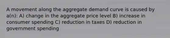 A movement along the aggregate demand curve is caused by a(n): A) change in the aggregate price level B) increase in consumer spending C) reduction in taxes D) reduction in government spending