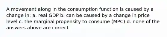 A movement along in the consumption function is caused by a change in: a. real GDP b. can be caused by a change in price level c. the marginal propensity to consume (MPC) d. none of the answers above are correct