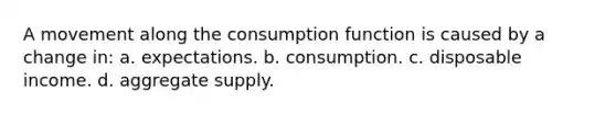 A movement along the consumption function is caused by a change in: a. expectations. b. consumption. c. disposable income. d. aggregate supply.