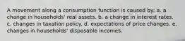 A movement along a consumption function is caused by: a. a change in households' real assets. b. a change in interest rates. c. changes in taxation policy. d. expectations of price changes. e. changes in households' disposable incomes.