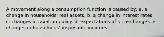 A movement along a consumption function is caused by: a. a change in households' real assets. b. a change in interest rates. c. changes in taxation policy. d. expectations of price changes. e. changes in households' disposable incomes.