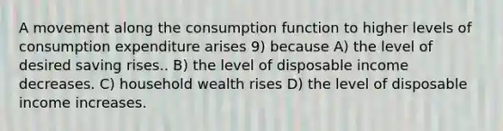 A movement along the consumption function to higher levels of consumption expenditure arises 9) because A) the level of desired saving rises.. B) the level of disposable income decreases. C) household wealth rises D) the level of disposable income increases.