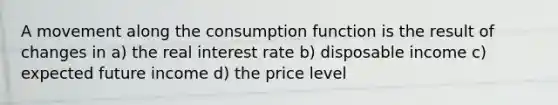 A movement along the consumption function is the result of changes in a) the real interest rate b) disposable income c) expected future income d) the price level