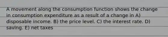 A movement along the consumption function shows the change in consumption expenditure as a result of a change in A) disposable income. B) the price level. C) the interest rate. D) saving. E) net taxes