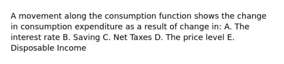 A movement along the consumption function shows the change in consumption expenditure as a result of change in: A. The interest rate B. Saving C. Net Taxes D. The price level E. Disposable Income