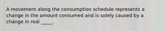 A movement along the consumption schedule represents a change in the amount consumed and is solely caused by a change in real _____.