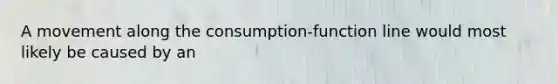 A movement along the consumption-function line would most likely be caused by an