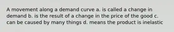 A movement along a demand curve a. is called a change in demand b. is the result of a change in the price of the good c. can be caused by many things d. means the product is inelastic