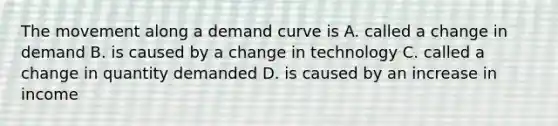 The movement along a demand curve is A. called a change in demand B. is caused by a change in technology C. called a change in quantity demanded D. is caused by an increase in income