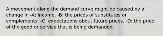 A movement along the demand curve might be caused by a change in -A: income. -B: the prices of substitutes or complements. -C: expectations about future prices. -D: the price of the good or service that is being demanded.