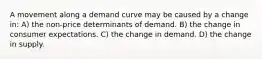 A movement along a demand curve may be caused by a change in: A) the non-price determinants of demand. B) the change in consumer expectations. C) the change in demand. D) the change in supply.