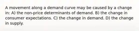 A movement along a demand curve may be caused by a change in: A) the non-price determinants of demand. B) the change in consumer expectations. C) the change in demand. D) the change in supply.