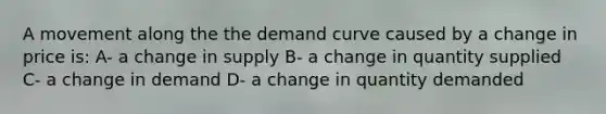 A movement along the the demand curve caused by a change in price is: A- a change in supply B- a change in quantity supplied C- a change in demand D- a change in quantity demanded