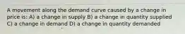 A movement along the demand curve caused by a change in price is: A) a change in supply B) a change in quantity supplied C) a change in demand D) a change in quantity demanded