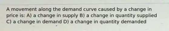 A movement along the demand curve caused by a change in price is: A) a change in supply B) a change in quantity supplied C) a change in demand D) a change in quantity demanded