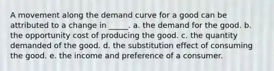 A movement along the demand curve for a good can be attributed to a change in _____. a. the demand for the good. b. the opportunity cost of producing the good. c. the quantity demanded of the good. d. the substitution effect of consuming the good. e. the income and preference of a consumer.