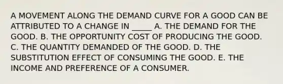 A MOVEMENT ALONG THE DEMAND CURVE FOR A GOOD CAN BE ATTRIBUTED TO A CHANGE IN _____ A. THE DEMAND FOR THE GOOD. B. THE OPPORTUNITY COST OF PRODUCING THE GOOD. C. THE QUANTITY DEMANDED OF THE GOOD. D. THE SUBSTITUTION EFFECT OF CONSUMING THE GOOD. E. THE INCOME AND PREFERENCE OF A CONSUMER.