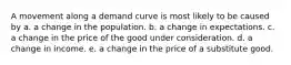 A movement along a demand curve is most likely to be caused by a. a change in the population. b. a change in expectations. c. a change in the price of the good under consideration. d. a change in income. e. a change in the price of a substitute good.