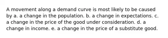 A movement along a demand curve is most likely to be caused by a. a change in the population. b. a change in expectations. c. a change in the price of the good under consideration. d. a change in income. e. a change in the price of a substitute good.