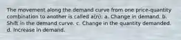 The movement along the demand curve from one price-quantity combination to another is called a(n): a. Change in demand. b. Shift in the demand curve. c. Change in the quantity demanded. d. Increase in demand.