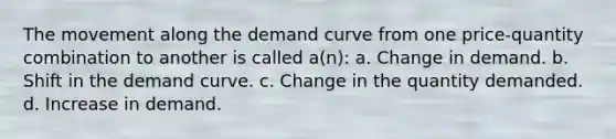 The movement along the demand curve from one price-quantity combination to another is called a(n): a. Change in demand. b. Shift in the demand curve. c. Change in the quantity demanded. d. Increase in demand.