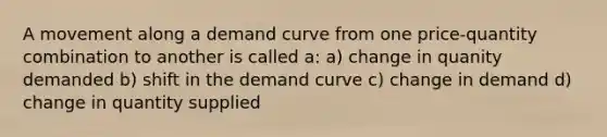 A movement along a demand curve from one price-quantity combination to another is called a: a) change in quanity demanded b) shift in the demand curve c) change in demand d) change in quantity supplied