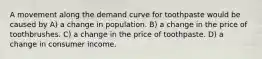 A movement along the demand curve for toothpaste would be caused by A) a change in population. B) a change in the price of toothbrushes. C) a change in the price of toothpaste. D) a change in consumer income.