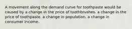 A movement along the demand curve for toothpaste would be caused by a change in the price of toothbrushes. a change in the price of toothpaste. a change in population. a change in consumer income.