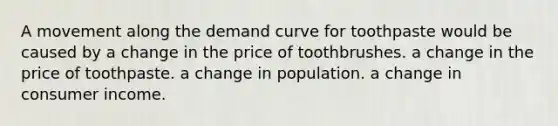 A movement along the demand curve for toothpaste would be caused by a change in the price of toothbrushes. a change in the price of toothpaste. a change in population. a change in consumer income.