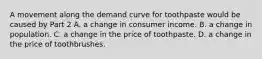 A movement along the demand curve for toothpaste would be caused by Part 2 A. a change in consumer income. B. a change in population. C. a change in the price of toothpaste. D. a change in the price of toothbrushes.