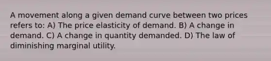 A movement along a given demand curve between two prices refers to: A) The price elasticity of demand. B) A change in demand. C) A change in quantity demanded. D) The law of diminishing marginal utility.