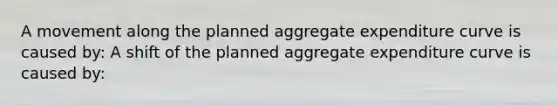 A movement along the planned aggregate expenditure curve is caused by: A shift of the planned aggregate expenditure curve is caused by: