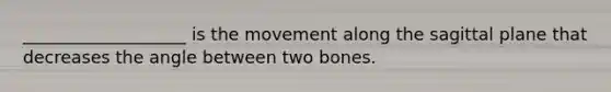 ___________________ is the movement along the sagittal plane that decreases the angle between two bones.