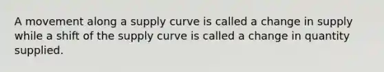 A movement along a supply curve is called a change in supply while a shift of the supply curve is called a change in quantity supplied.