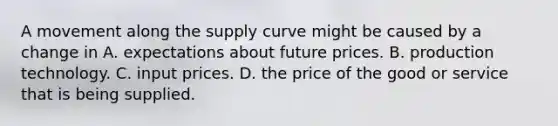 A movement along the supply curve might be caused by a change in A. expectations about future prices. B. production technology. C. input prices. D. the price of the good or service that is being supplied.