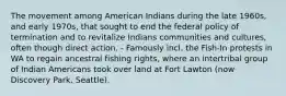 The movement among American Indians during the late 1960s, and early 1970s, that sought to end the federal policy of termination and to revitalize Indians communities and cultures, often though direct action. - Famously incl. the Fish-In protests in WA to regain ancestral fishing rights, where an intertribal group of Indian Americans took over land at Fort Lawton (now Discovery Park, Seattle).