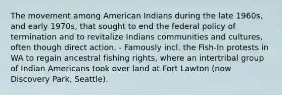 The movement among American Indians during the late 1960s, and early 1970s, that sought to end the federal policy of termination and to revitalize Indians communities and cultures, often though direct action. - Famously incl. the Fish-In protests in WA to regain ancestral fishing rights, where an intertribal group of Indian Americans took over land at Fort Lawton (now Discovery Park, Seattle).