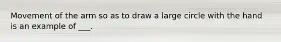 Movement of the arm so as to draw a large circle with the hand is an example of ___.