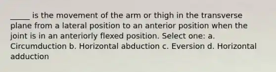 _____ is the movement of the arm or thigh in the transverse plane from a lateral position to an anterior position when the joint is in an anteriorly flexed position. Select one: a. Circumduction b. Horizontal abduction c. Eversion d. Horizontal adduction