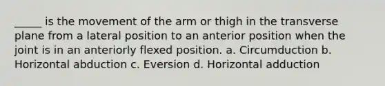 _____ is the movement of the arm or thigh in the transverse plane from a lateral position to an anterior position when the joint is in an anteriorly flexed position. a. Circumduction b. Horizontal abduction c. Eversion d. Horizontal adduction