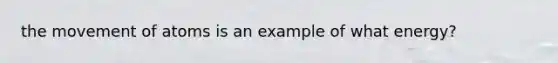 the movement of atoms is an example of what energy?