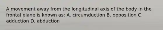 A movement away from the longitudinal axis of the body in the frontal plane is known as: A. circumduction B. opposition C. adduction D. abduction