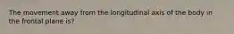 The movement away from the longitudinal axis of the body in the frontal plane is?