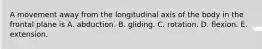 A movement away from the longitudinal axis of the body in the frontal plane is A. abduction. B. gliding. C. rotation. D. flexion. E. extension.